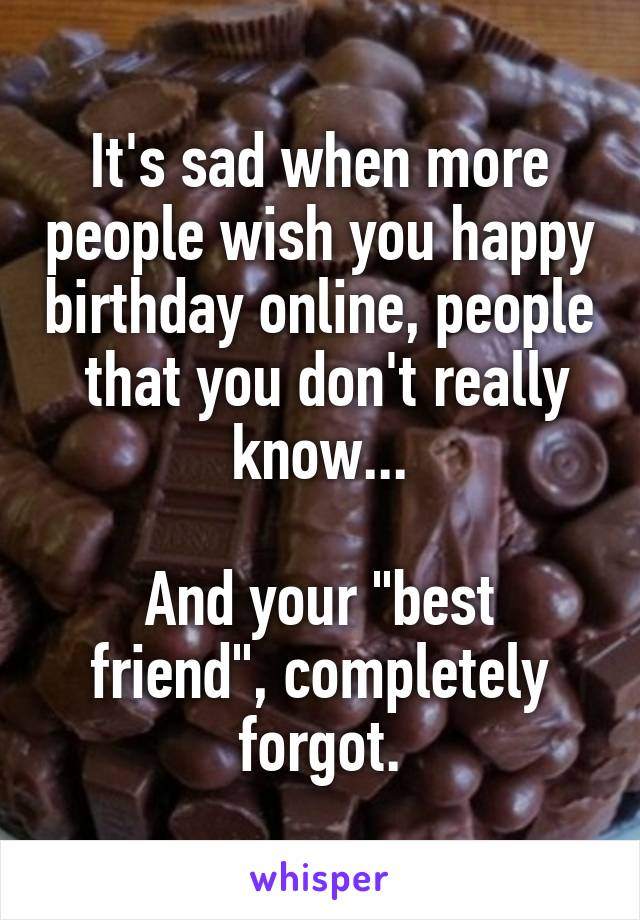 It's sad when more people wish you happy birthday online, people  that you don't really know...

And your "best friend", completely forgot.