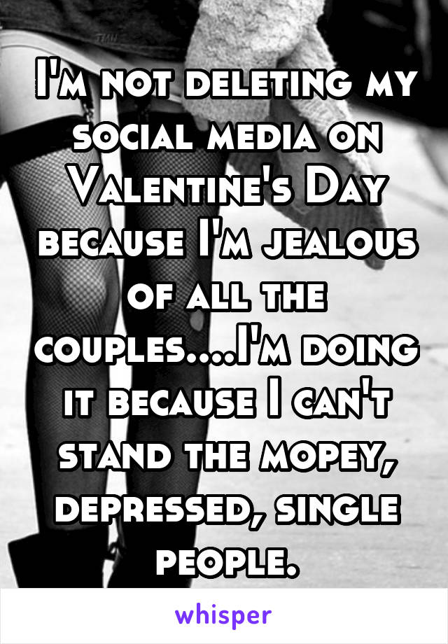 I'm not deleting my social media on Valentine's Day because I'm jealous of all the couples....I'm doing it because I can't stand the mopey, depressed, single people.