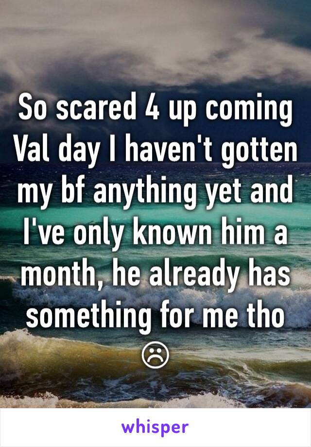 So scared 4 up coming Val day I haven't gotten my bf anything yet and I've only known him a month, he already has something for me tho ☹