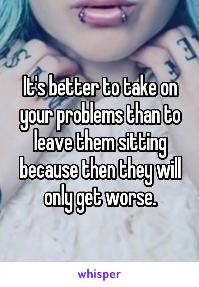 It's better to take on your problems than to leave them sitting because then they will only get worse.