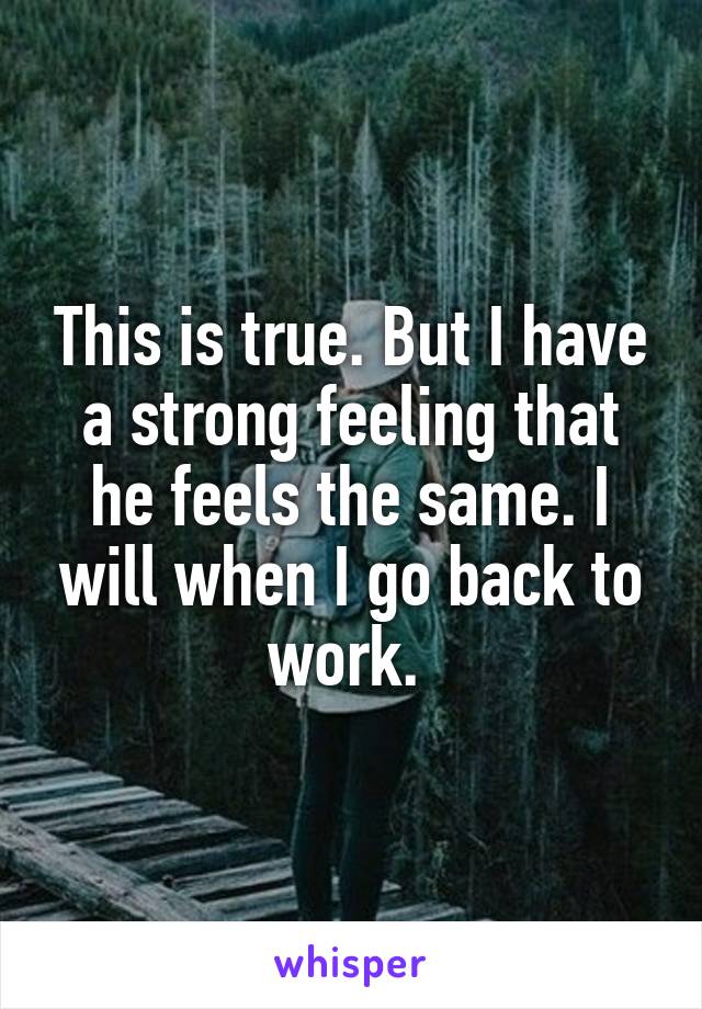 This is true. But I have a strong feeling that he feels the same. I will when I go back to work. 