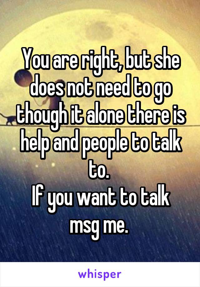 You are right, but she does not need to go though it alone there is help and people to talk to. 
If you want to talk msg me. 