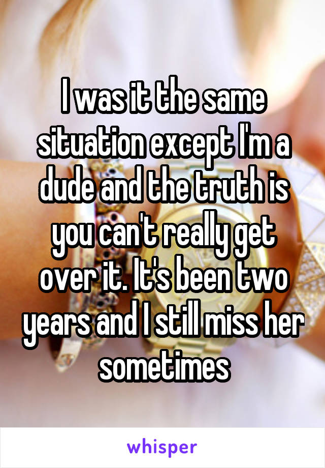 I was it the same situation except I'm a dude and the truth is you can't really get over it. It's been two years and I still miss her sometimes