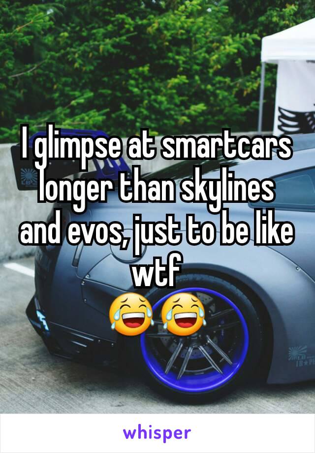 I glimpse at smartcars longer than skylines and evos, just to be like wtf
😂😂