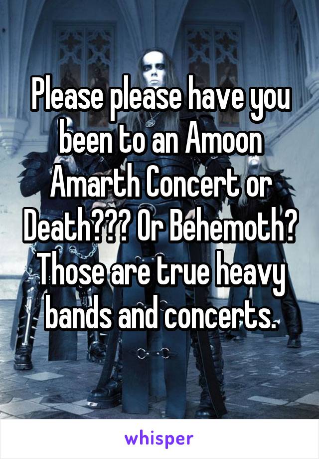 Please please have you been to an Amoon Amarth Concert or Death??? Or Behemoth? Those are true heavy bands and concerts.
