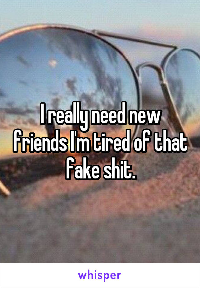 I really need new friends I'm tired of that fake shit.