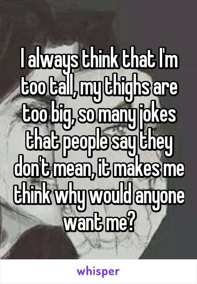 I always think that I'm too tall, my thighs are too big, so many jokes that people say they don't mean, it makes me think why would anyone want me?