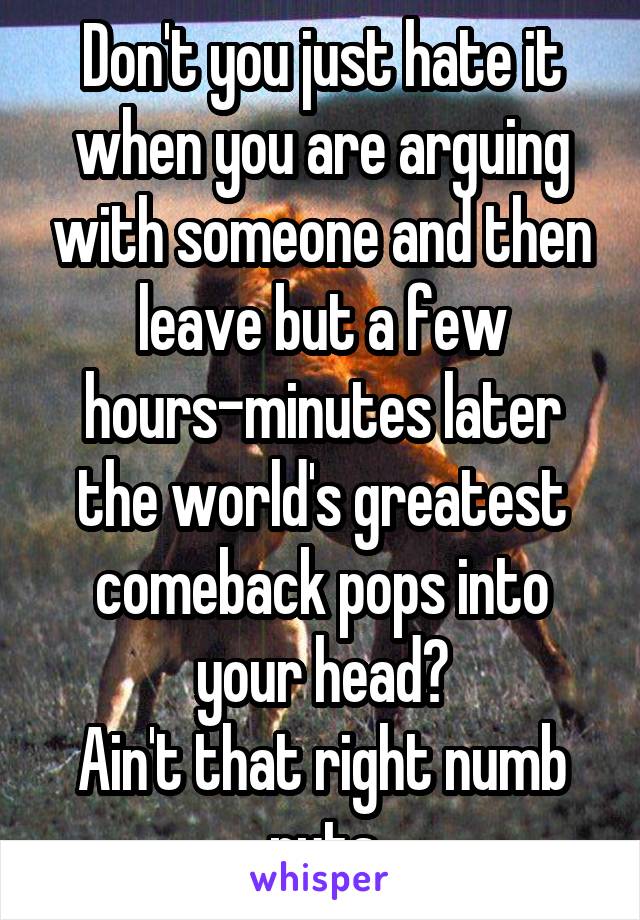 Don't you just hate it when you are arguing with someone and then leave but a few hours-minutes later the world's greatest comeback pops into your head?
Ain't that right numb nuts