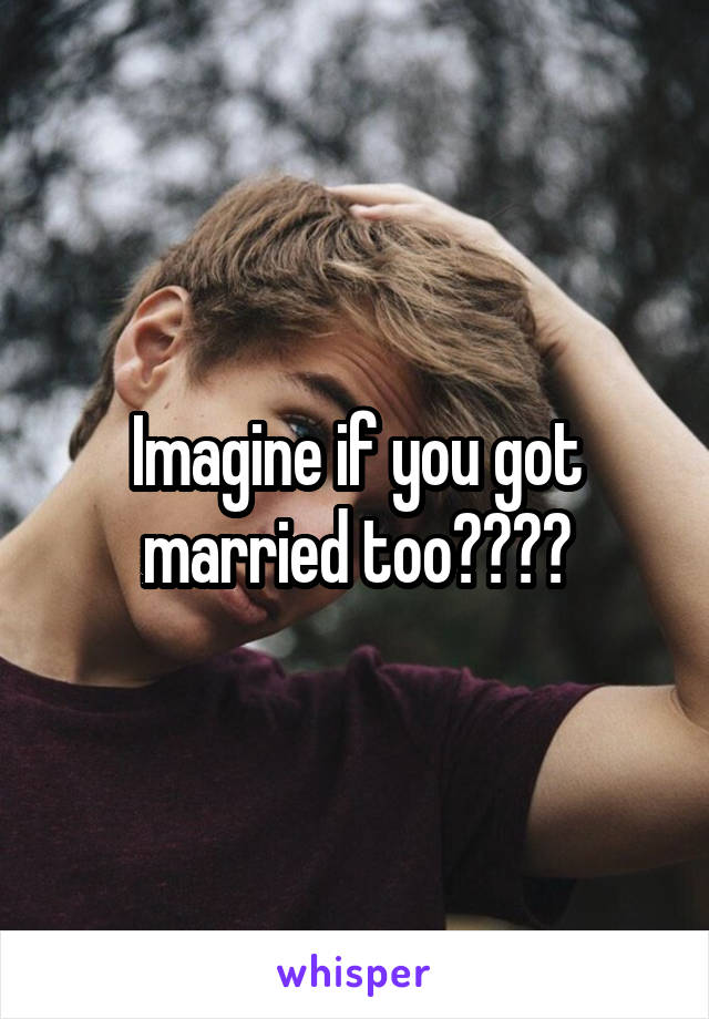 Imagine if you got married too????