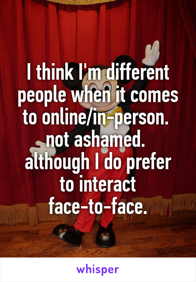 I think I'm different people when it comes to online/in-person. 
not ashamed. 
although I do prefer to interact face-to-face.
