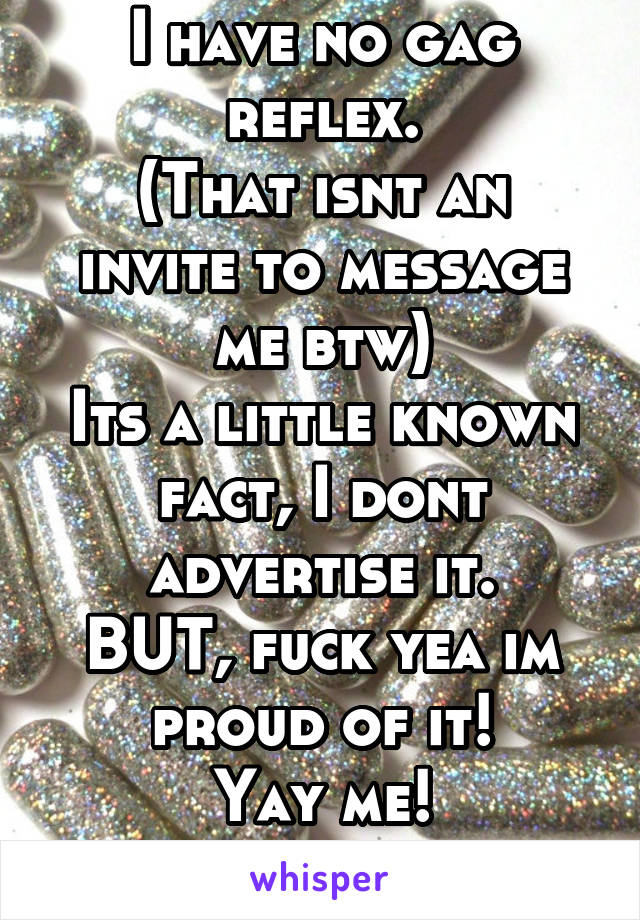 I have no gag reflex.
(That isnt an invite to message me btw)
Its a little known fact, I dont advertise it.
BUT, fuck yea im proud of it!
Yay me!
