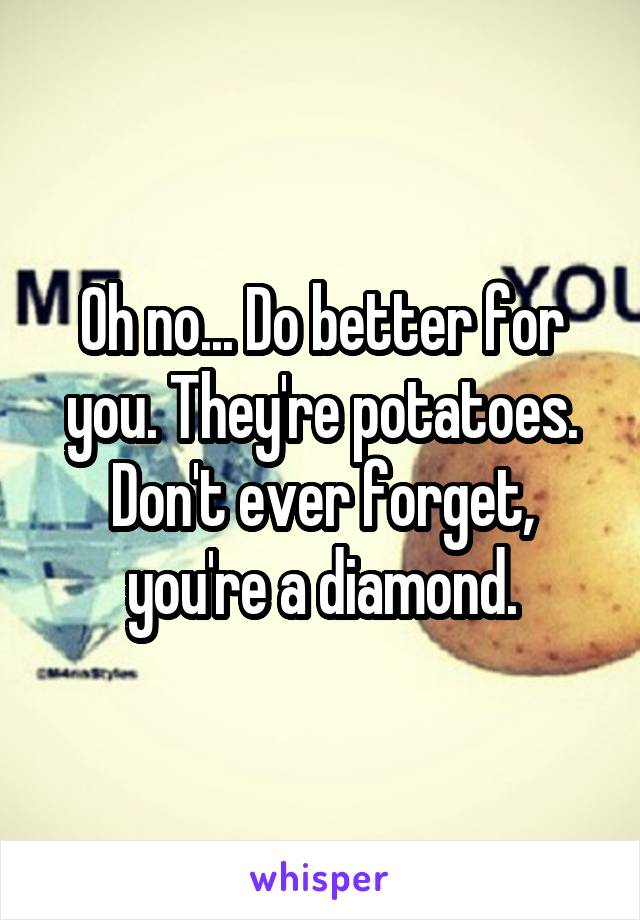Oh no... Do better for you. They're potatoes. Don't ever forget, you're a diamond.