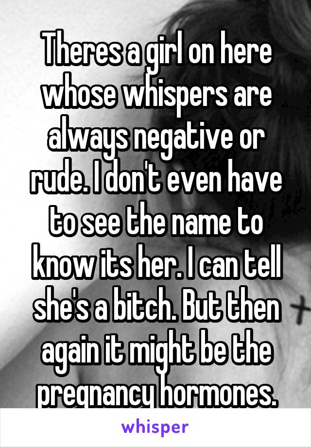 Theres a girl on here whose whispers are always negative or rude. I don't even have to see the name to know its her. I can tell she's a bitch. But then again it might be the pregnancy hormones.
