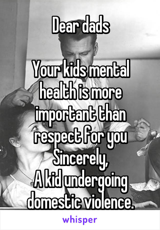 Dear dads

Your kids mental health is more important than respect for you
Sincerely,
A kid undergoing domestic violence.