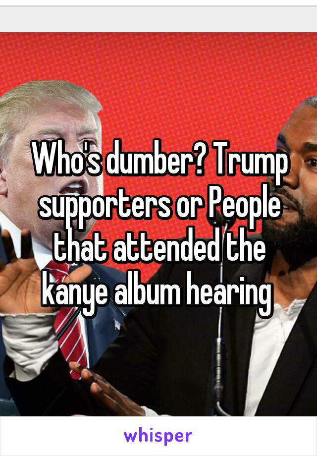Who's dumber? Trump supporters or People that attended the kanye album hearing 