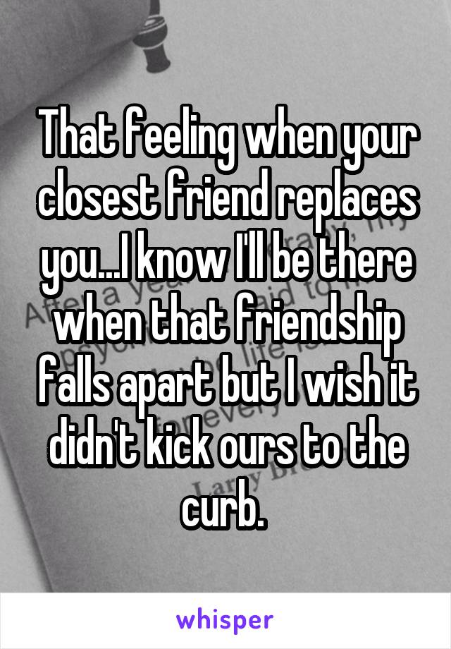 That feeling when your closest friend replaces you...I know I'll be there when that friendship falls apart but I wish it didn't kick ours to the curb. 