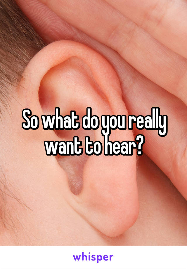 So what do you really want to hear?