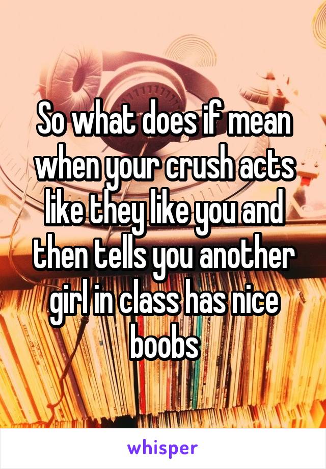 So what does if mean when your crush acts like they like you and then tells you another girl in class has nice boobs