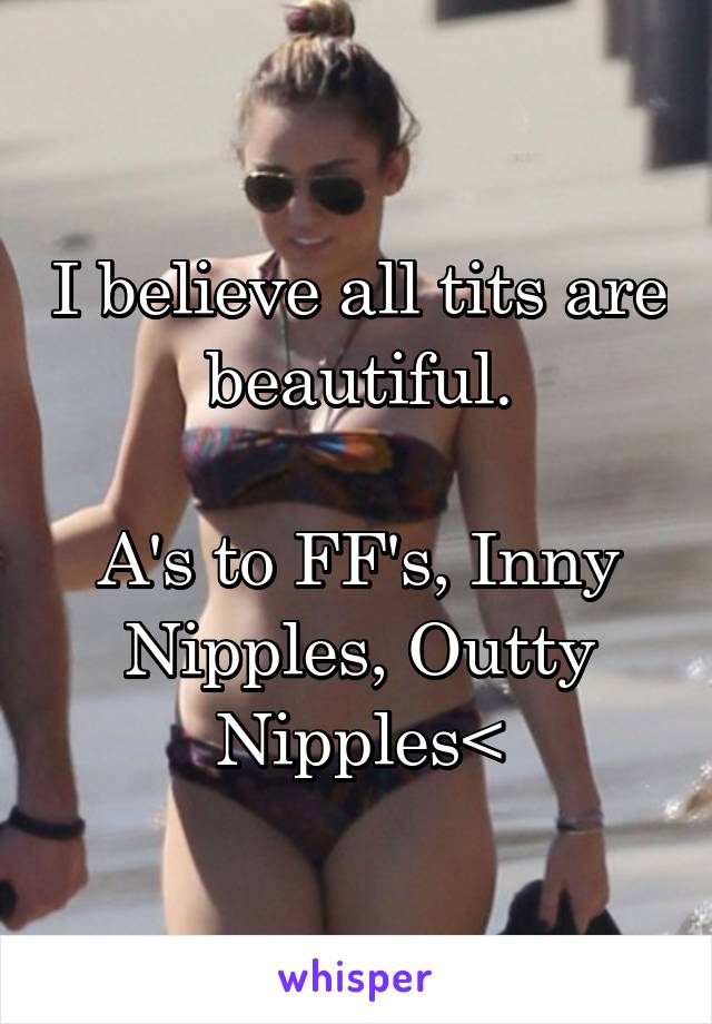 I believe all tits are beautiful.

A's to FF's, Inny Nipples, Outty Nipples<