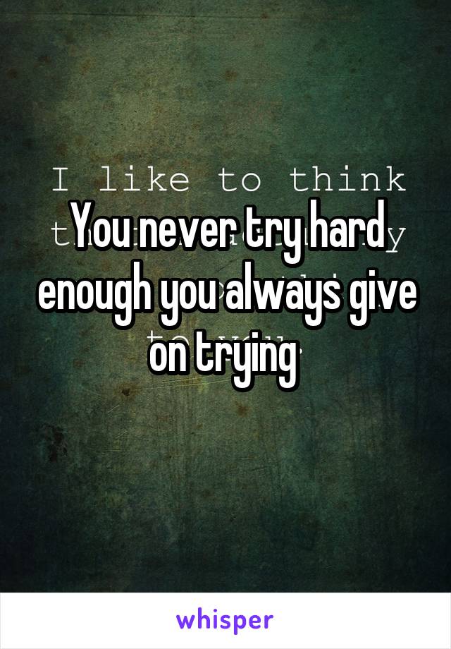You never try hard enough you always give on trying 
