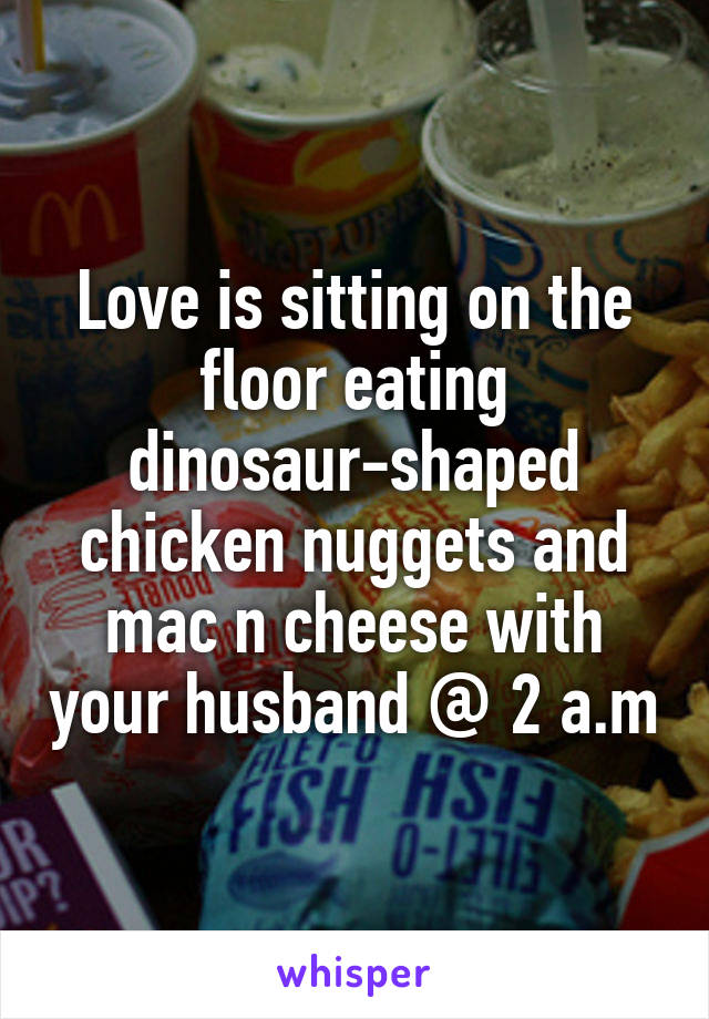 Love is sitting on the floor eating dinosaur-shaped chicken nuggets and mac n cheese with your husband @ 2 a.m