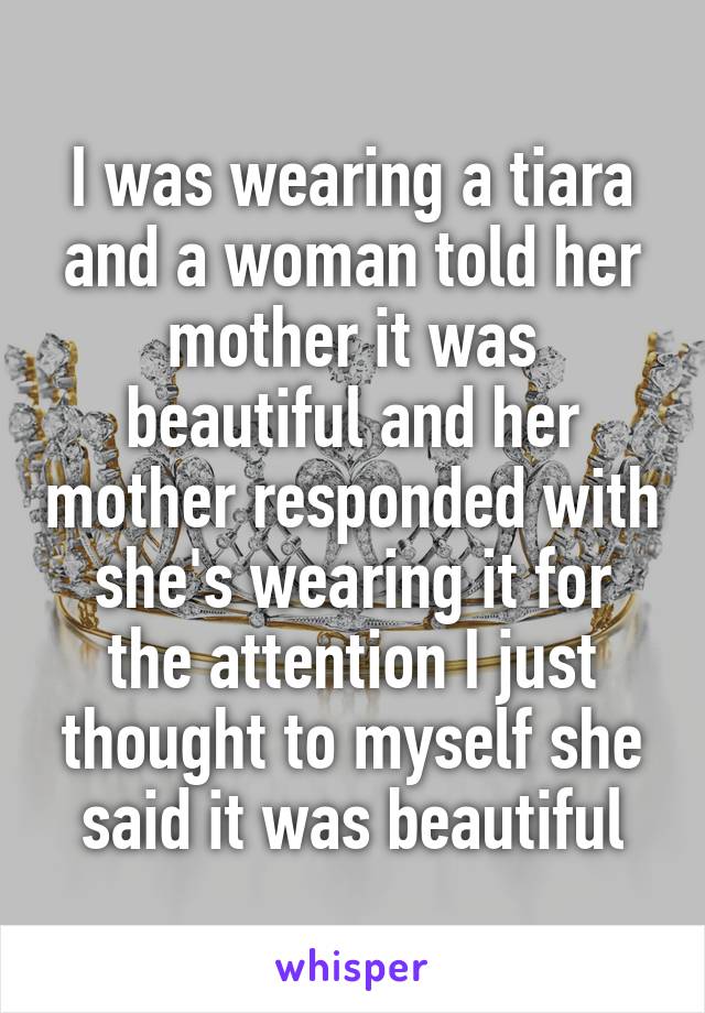 I was wearing a tiara and a woman told her mother it was beautiful and her mother responded with she's wearing it for the attention I just thought to myself she said it was beautiful