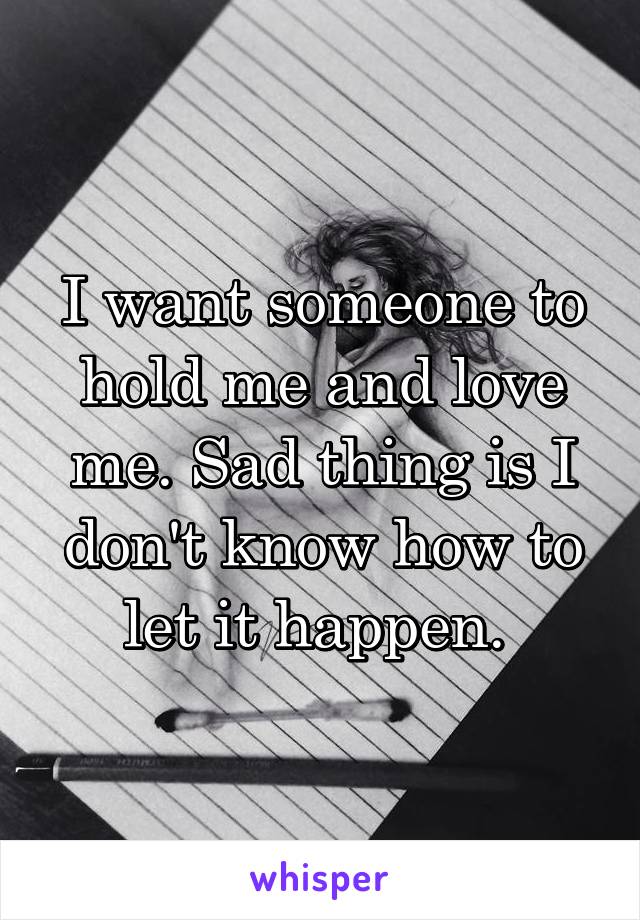I want someone to hold me and love me. Sad thing is I don't know how to let it happen. 