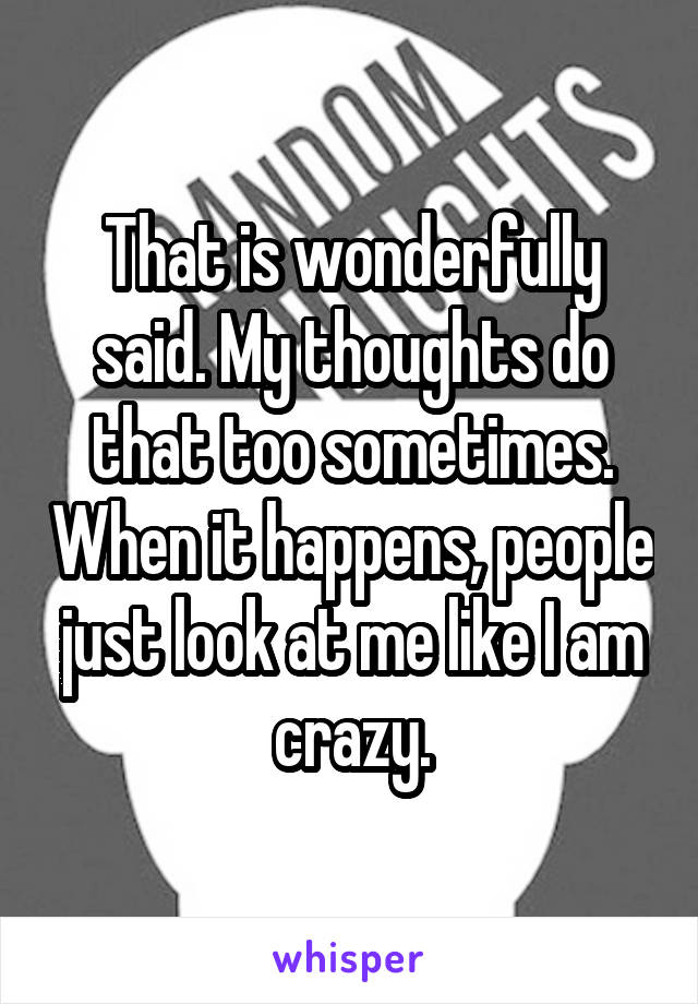 That is wonderfully said. My thoughts do that too sometimes. When it happens, people just look at me like I am crazy.