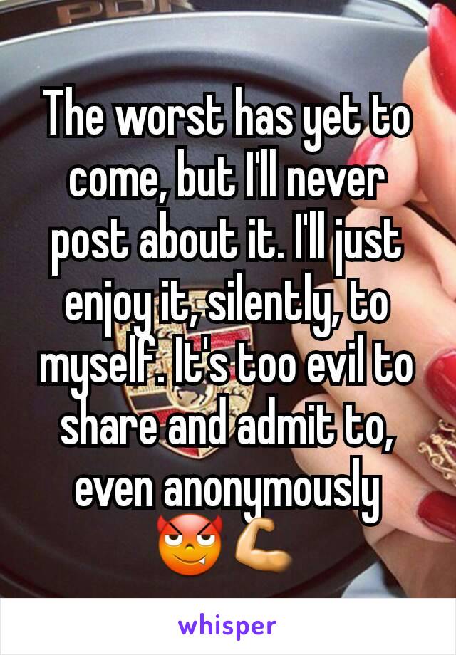 The worst has yet to come, but I'll never post about it. I'll just enjoy it, silently, to myself. It's too evil to share and admit to, even anonymously
😈💪