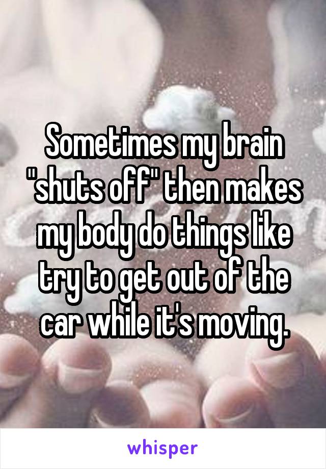 Sometimes my brain "shuts off" then makes my body do things like try to get out of the car while it's moving.