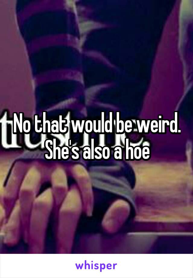 No that would be weird. She's also a hoe
