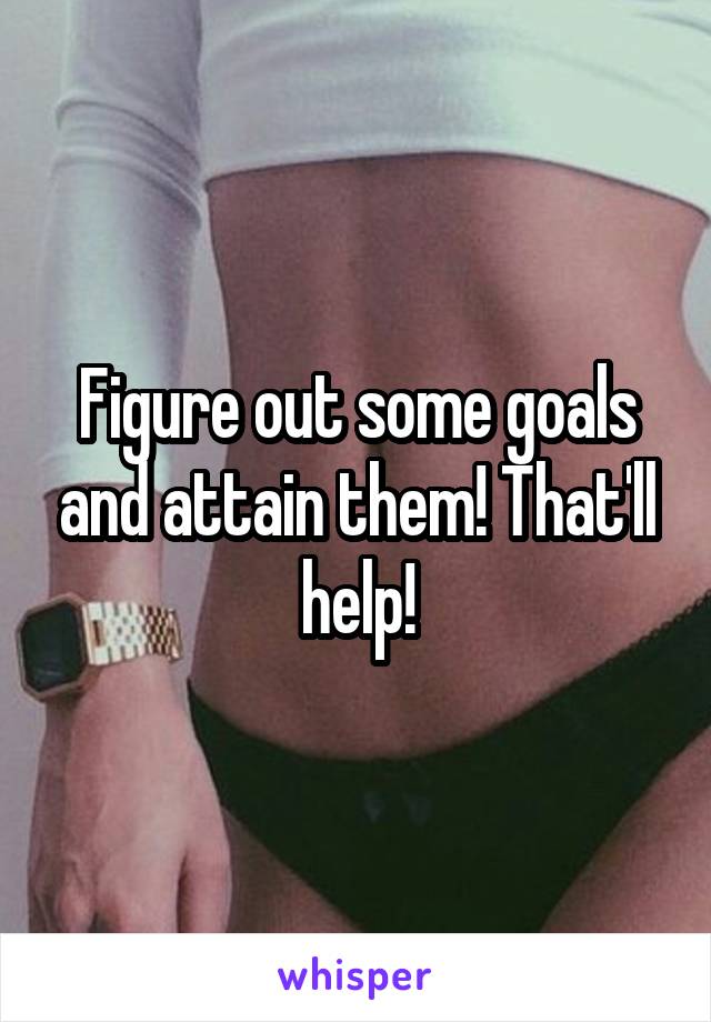 Figure out some goals and attain them! That'll help!