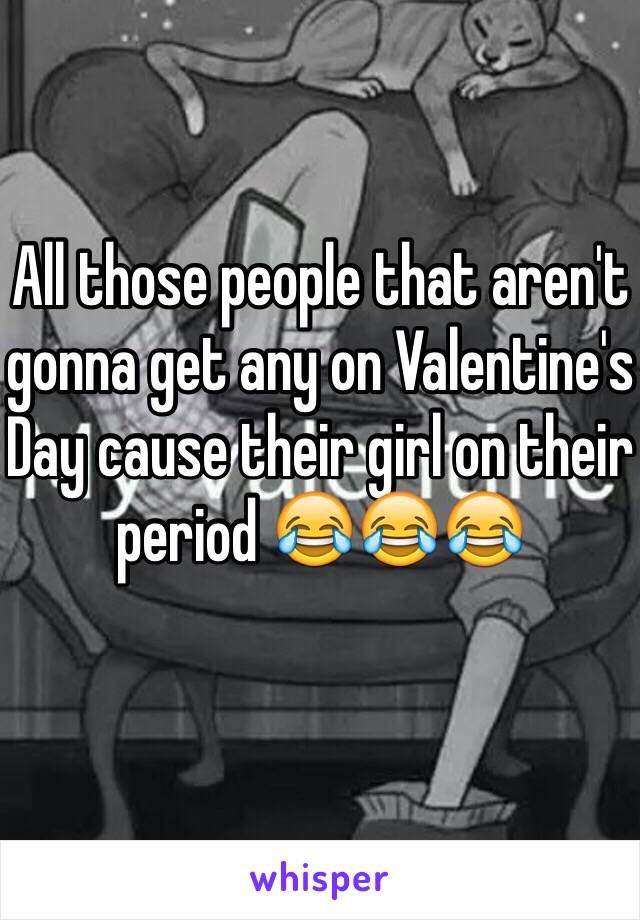 All those people that aren't gonna get any on Valentine's Day cause their girl on their period 😂😂😂