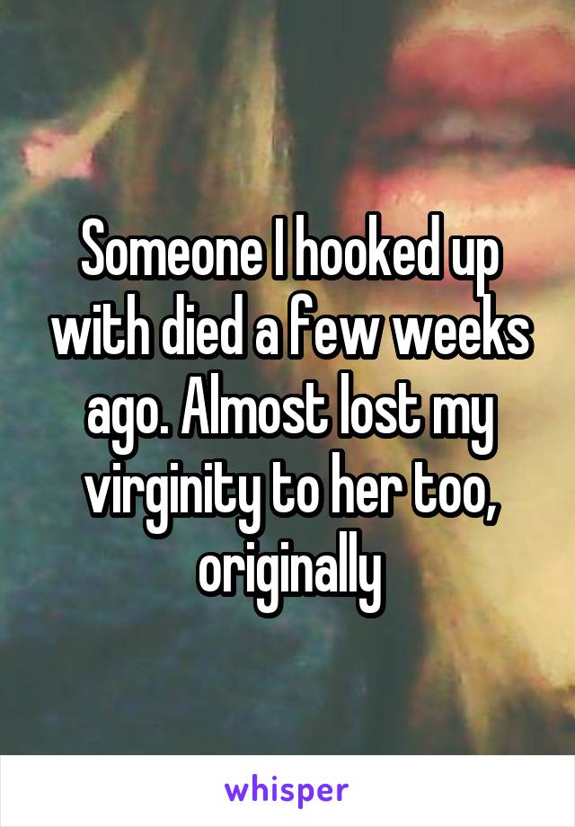 Someone I hooked up with died a few weeks ago. Almost lost my virginity to her too, originally