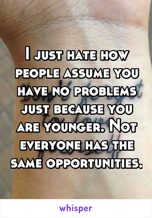 I just hate how people assume you have no problems just because you are younger. Not everyone has the same opportunities.