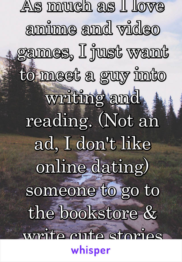 As much as I love anime and video games, I just want to meet a guy into writing and reading. (Not an ad, I don't like online dating) someone to go to the bookstore & write cute stories with