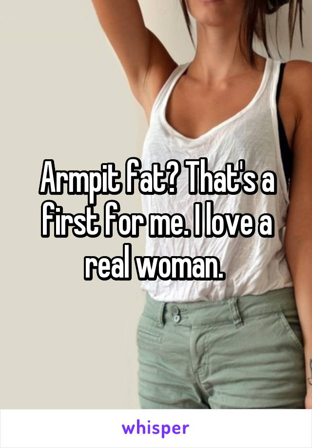 Armpit fat? That's a first for me. I love a real woman. 