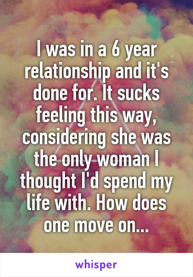 I was in a 6 year relationship and it's done for. It sucks feeling this way, considering she was the only woman I thought I'd spend my life with. How does one move on...