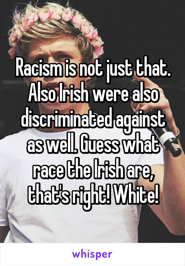 Racism is not just that. Also Irish were also discriminated against as well. Guess what race the Irish are, that's right! White!