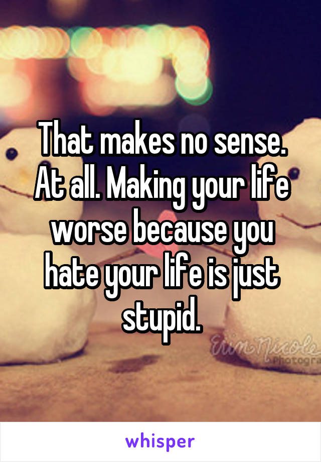 That makes no sense. At all. Making your life worse because you hate your life is just stupid.