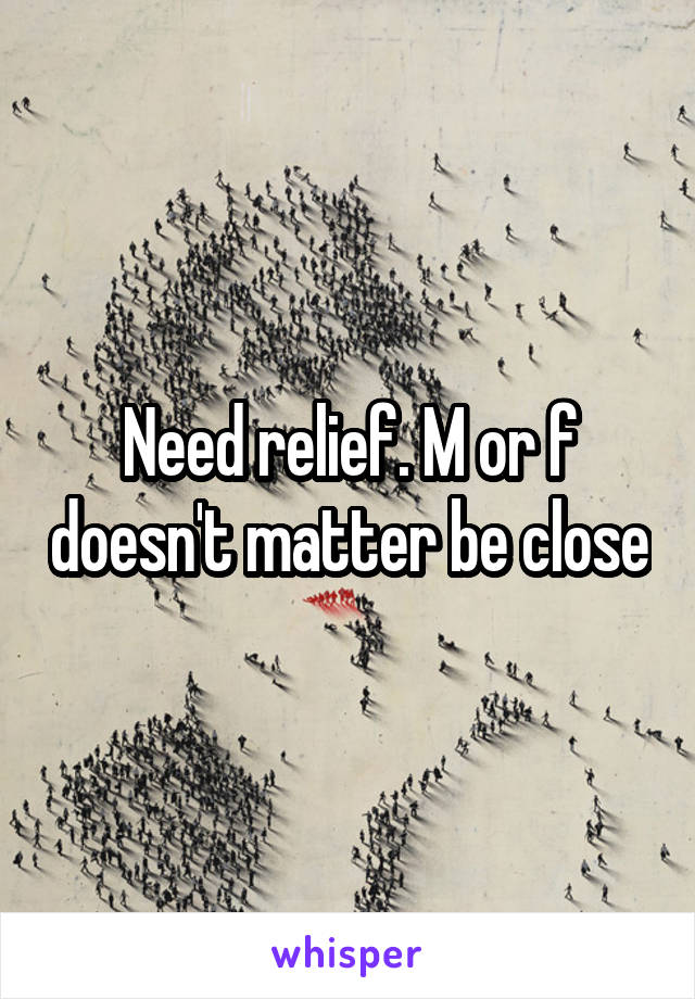 Need relief. M or f doesn't matter be close