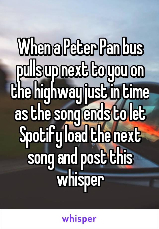 When a Peter Pan bus pulls up next to you on the highway just in time as the song ends to let Spotify load the next song and post this whisper