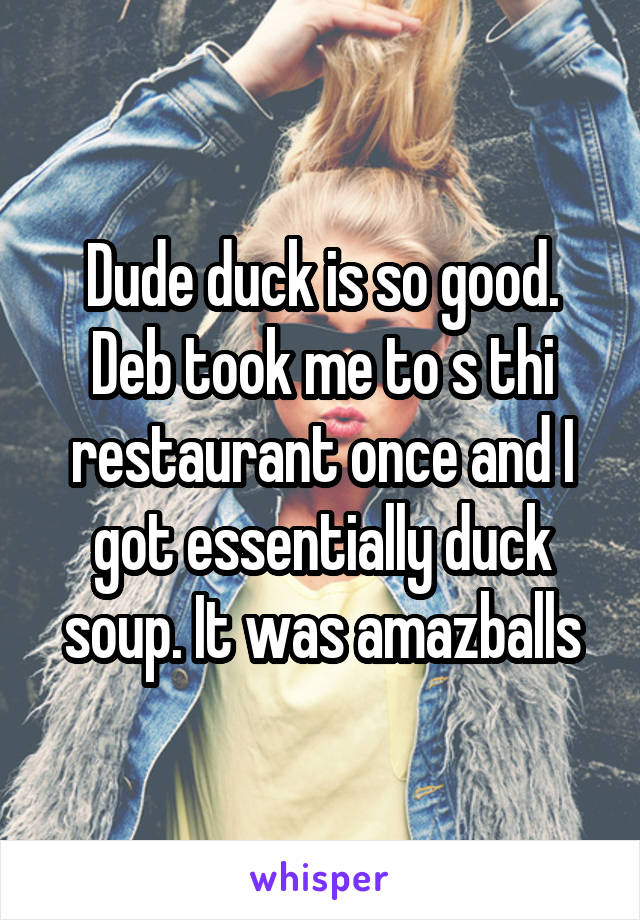 Dude duck is so good. Deb took me to s thi restaurant once and I got essentially duck soup. It was amazballs