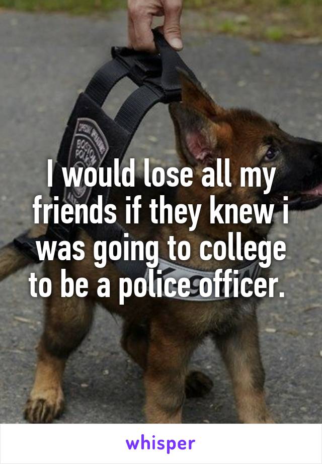 I would lose all my friends if they knew i was going to college to be a police officer. 