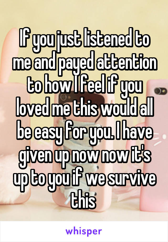 If you just listened to me and payed attention to how I feel if you loved me this would all be easy for you. I have given up now now it's up to you if we survive this 