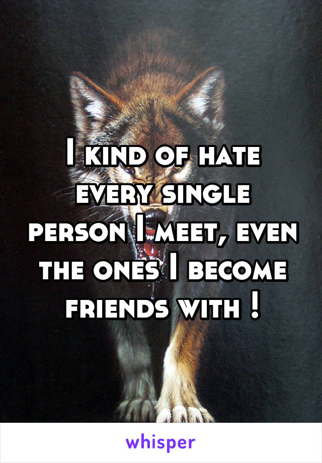 I kind of hate every single person I meet, even the ones I become friends with !