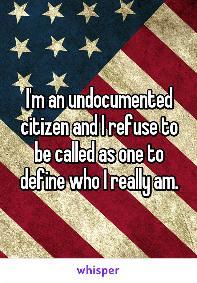 I'm an undocumented citizen and I refuse to be called as one to define who I really am.