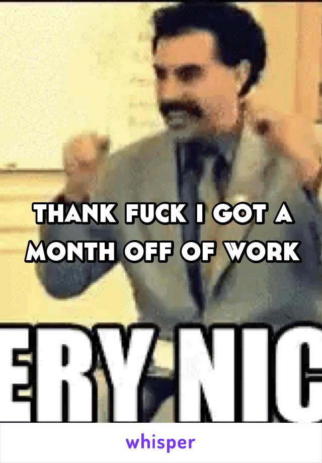 thank fuck i got a month off of work