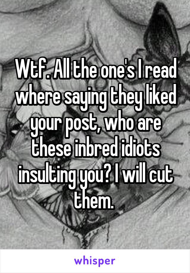 Wtf. All the one's I read where saying they liked your post, who are these inbred idiots insulting you? I will cut them. 