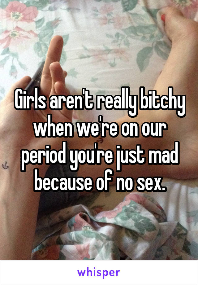 Girls aren't really bitchy when we're on our period you're just mad because of no sex.